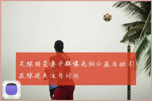 足球明星妻子群像亮相公益活动 引发球迷关注与讨论