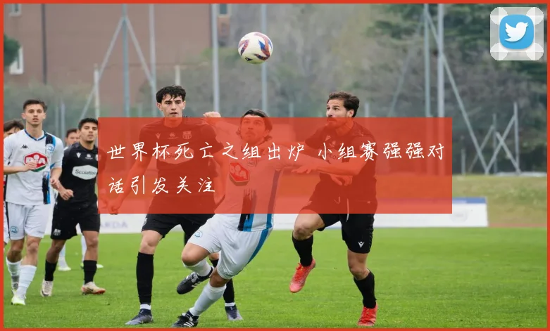 世界杯死亡之组出炉 小组赛强强对话引发关注