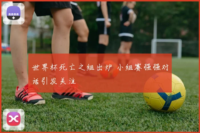 世界杯死亡之组出炉 小组赛强强对话引发关注