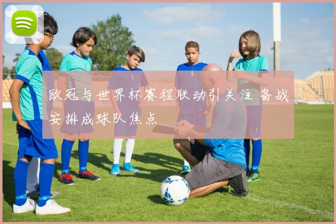 欧冠与世界杯赛程联动引关注 备战安排成球队焦点