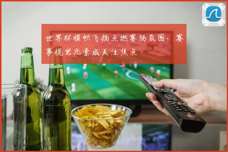 世界杯旗帜飞扬点燃赛场氛围，赛事视觉元素成关注焦点